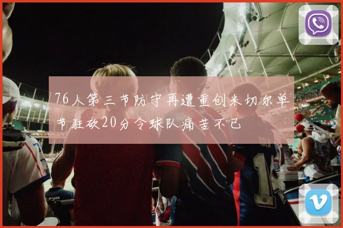 76人第三节防守再遭重创米切尔单节狂砍20分令球队痛苦不已