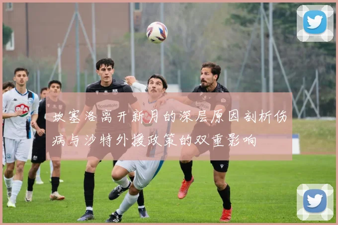 坎塞洛离开新月的深层原因剖析伤病与沙特外援政策的双重影响