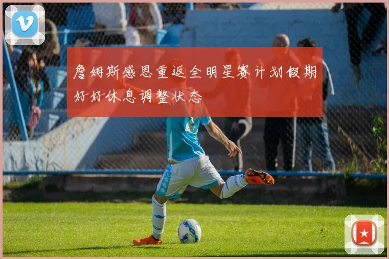 詹姆斯感恩重返全明星赛计划假期好好休息调整状态