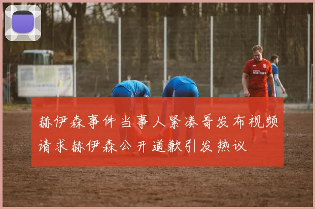 赫伊森事件当事人紧凑哥发布视频请求赫伊森公开道歉引发热议