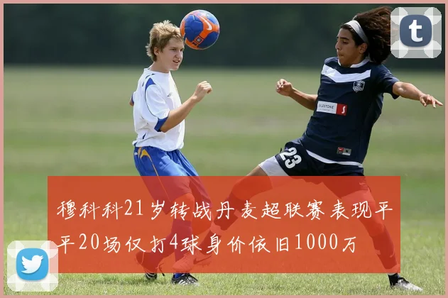 穆科科21岁转战丹麦超联赛表现平平20场仅打4球身价依旧1000万
