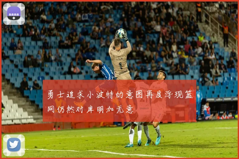 勇士追求小波特的意图再度浮现篮网仍然对库明加无意