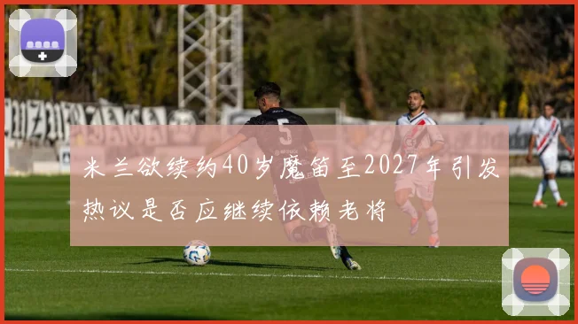 米兰欲续约40岁魔笛至2027年引发热议是否应继续依赖老将