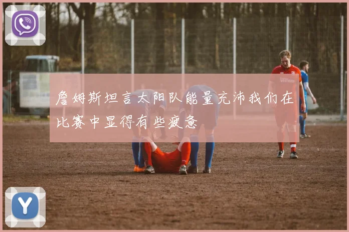 詹姆斯坦言太阳队能量充沛我们在比赛中显得有些疲惫