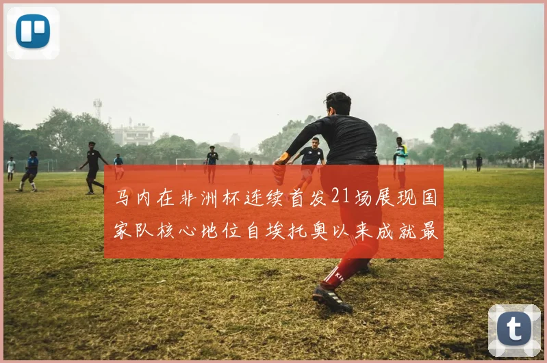 马内在非洲杯连续首发21场展现国家队核心地位自埃托奥以来成就最高