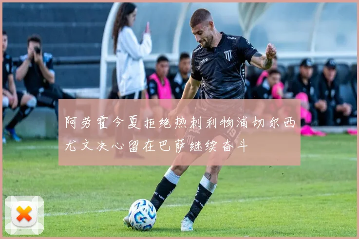 阿劳霍今夏拒绝热刺利物浦切尔西尤文决心留在巴萨继续奋斗