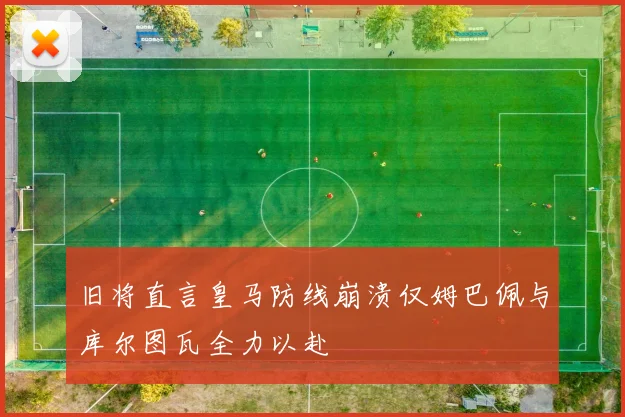 旧将直言皇马防线崩溃仅姆巴佩与库尔图瓦全力以赴