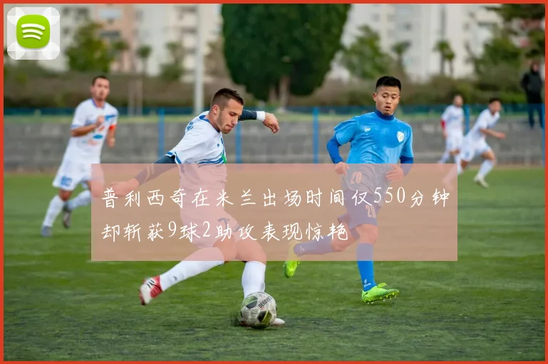 普利西奇在米兰出场时间仅550分钟却斩获9球2助攻表现惊艳