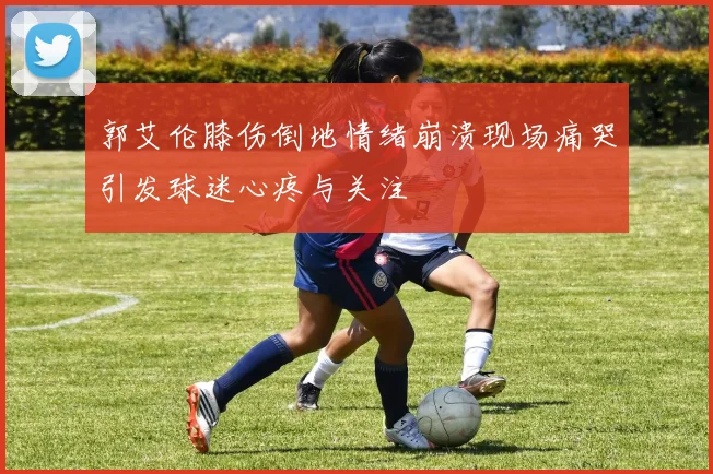 郭艾伦膝伤倒地情绪崩溃现场痛哭引发球迷心疼与关注
