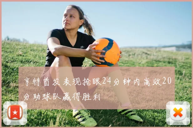 亨特首发表现抢眼24分钟内高效20分助球队赢得胜利