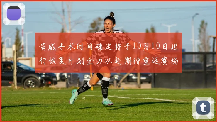 黄威手术时间确定将于10月10日进行恢复计划全力以赴期待重返赛场