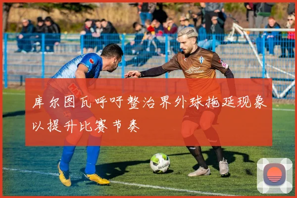 库尔图瓦呼吁整治界外球拖延现象以提升比赛节奏