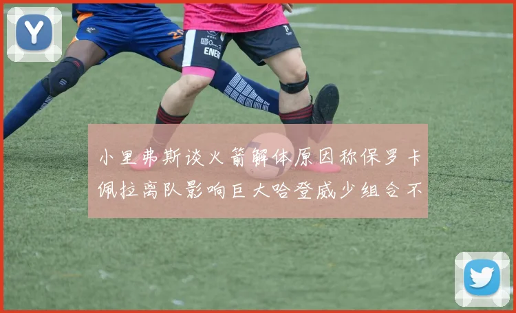小里弗斯谈火箭解体原因称保罗卡佩拉离队影响巨大哈登威少组合不和谐