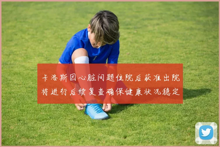 卡洛斯因心脏问题住院后获准出院将进行后续复查确保健康状况稳定