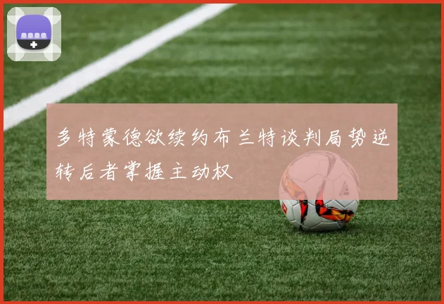 多特蒙德欲续约布兰特谈判局势逆转后者掌握主动权