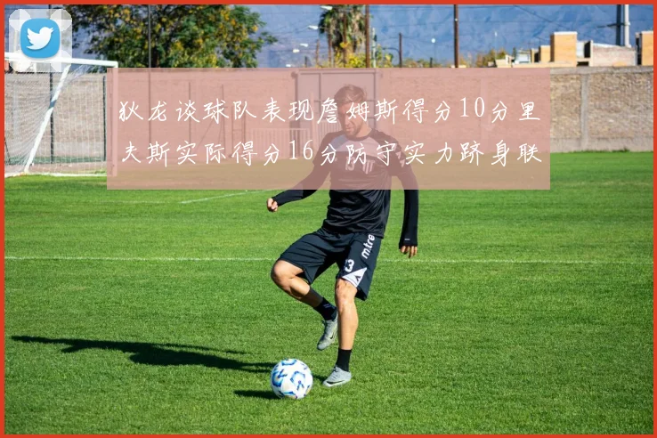 狄龙谈球队表现詹姆斯得分10分里夫斯实际得分16分防守实力跻身联盟前五