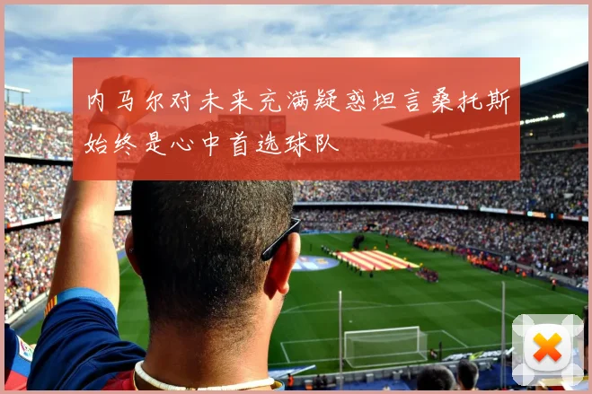 内马尔对未来充满疑惑坦言桑托斯始终是心中首选球队
