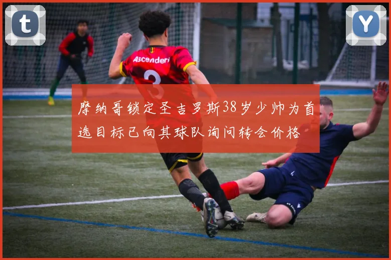 摩纳哥锁定圣吉罗斯38岁少帅为首选目标已向其球队询问转会价格