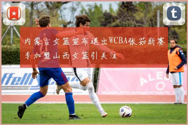 内蒙古女篮宣布退出WCBA张茹新赛季加盟山西女篮引关注
