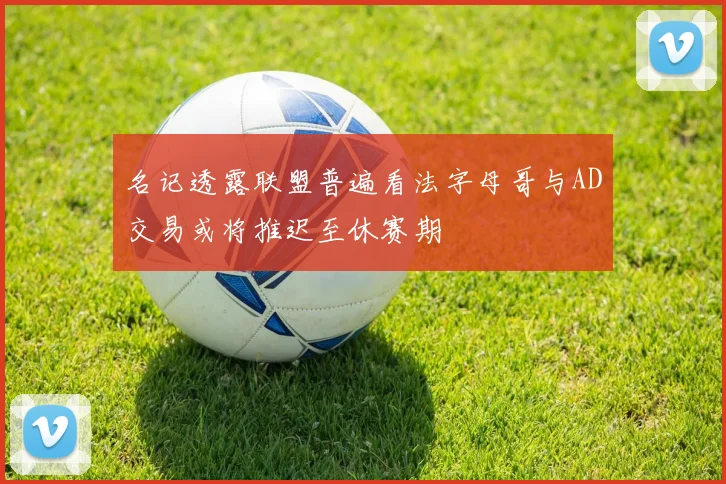 名记透露联盟普遍看法字母哥与AD交易或将推迟至休赛期