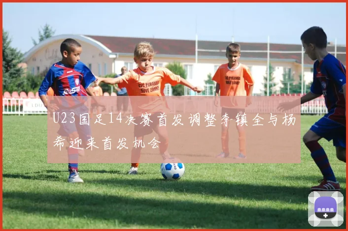 U23国足14决赛首发调整李镇全与杨希迎来首发机会