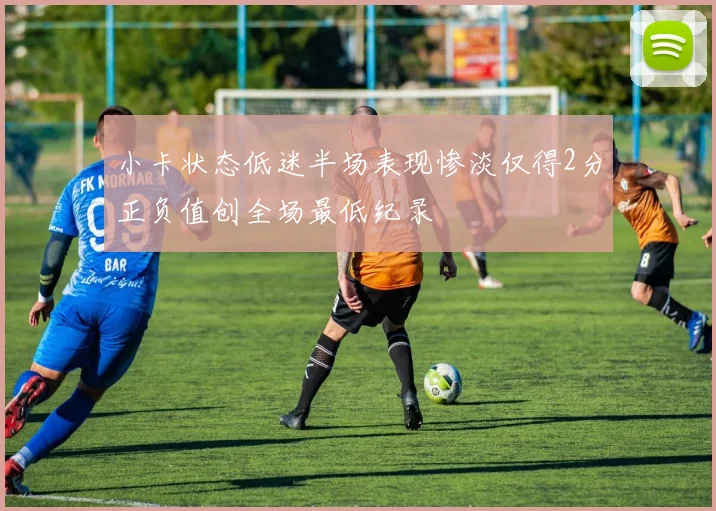 小卡状态低迷半场表现惨淡仅得2分正负值创全场最低纪录