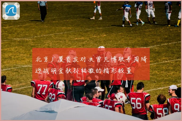 北京广厦首发对决曾凡博联手周琦迎战胡金秋孙铭徽的精彩较量