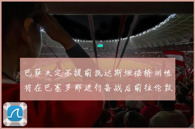 巴萨决定不提前抵达斯坦福桥训练将在巴塞罗那进行备战后前往伦敦
