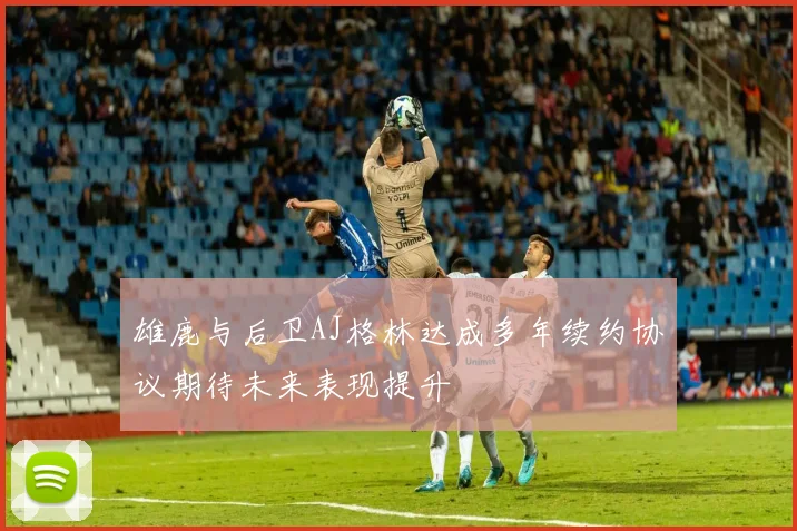 雄鹿与后卫AJ格林达成多年续约协议期待未来表现提升