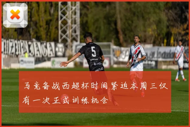 马竞备战西超杯时间紧迫本周三仅有一次正式训练机会