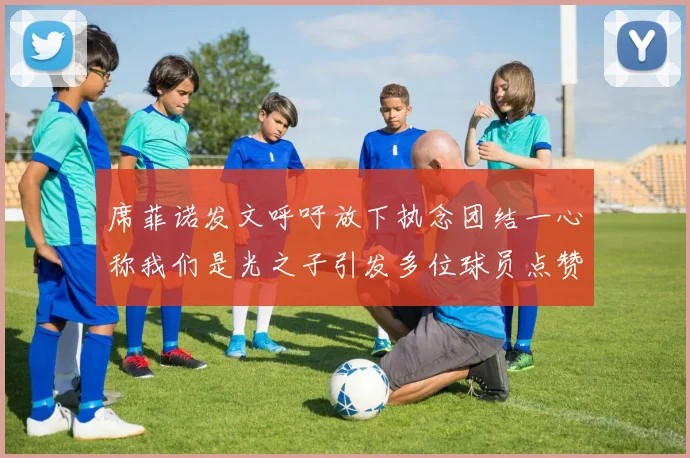 席菲诺发文呼吁放下执念团结一心称我们是光之子引发多位球员点赞
