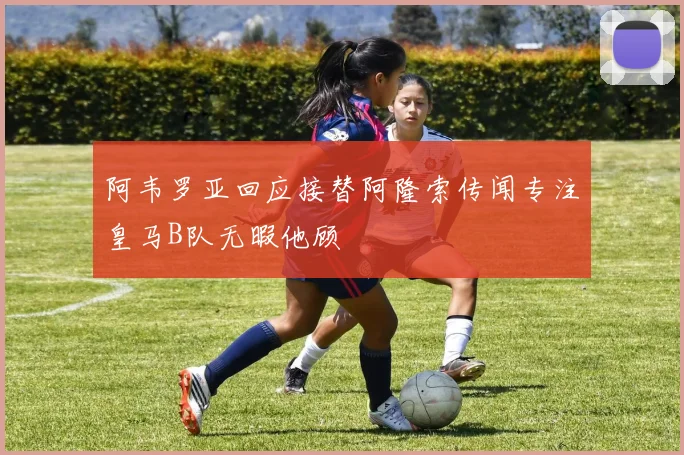 阿韦罗亚回应接替阿隆索传闻专注皇马B队无暇他顾