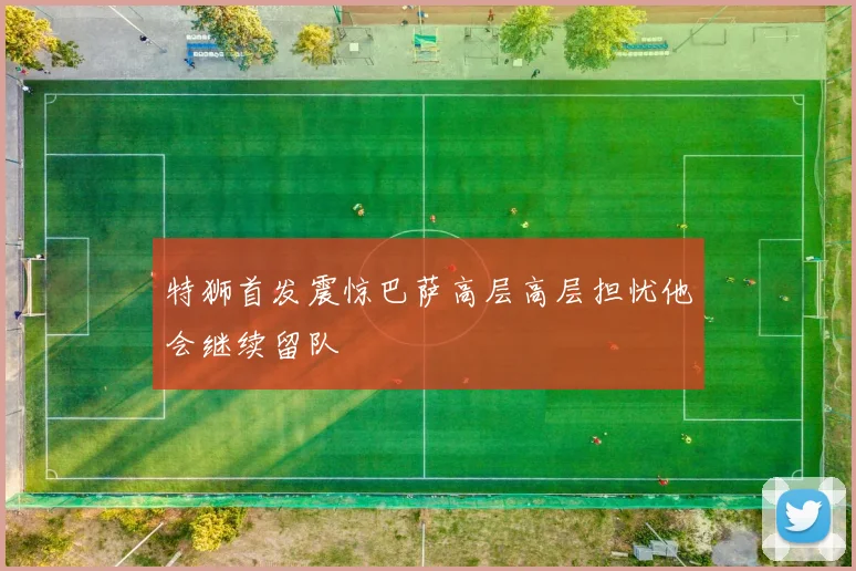 特狮首发震惊巴萨高层高层担忧他会继续留队