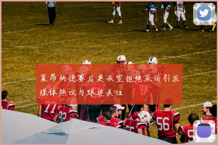 莱昂纳德赛后更衣室拒绝采访引发媒体热议与球迷关注