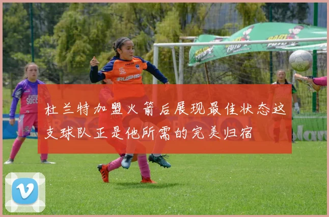 杜兰特加盟火箭后展现最佳状态这支球队正是他所需的完美归宿