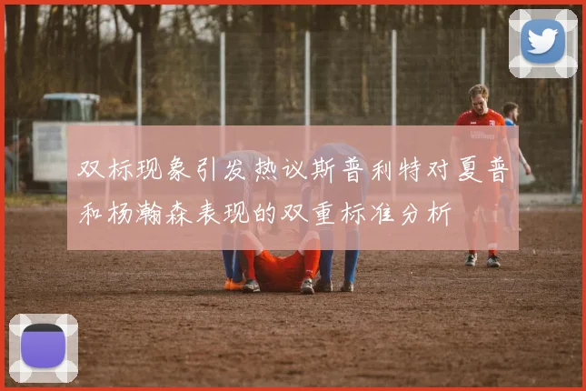 双标现象引发热议斯普利特对夏普和杨瀚森表现的双重标准分析