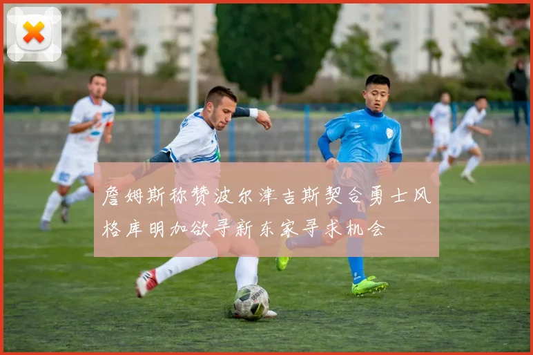 詹姆斯称赞波尔津吉斯契合勇士风格库明加欲寻新东家寻求机会