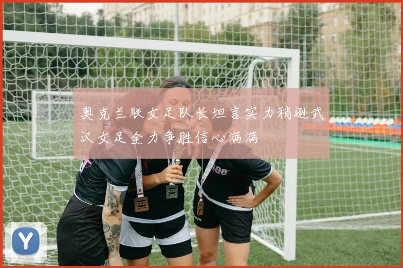 奥克兰联女足队长坦言实力稍逊武汉女足全力争胜信心满满