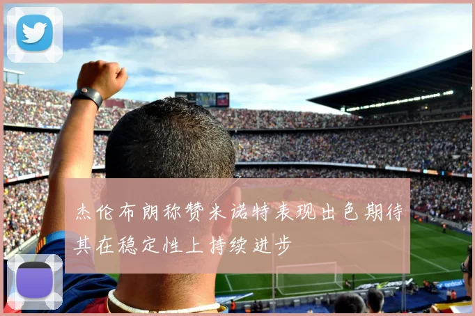 杰伦布朗称赞米诺特表现出色期待其在稳定性上持续进步