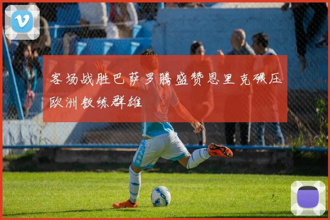 客场战胜巴萨罗腾盛赞恩里克碾压欧洲教练群雄