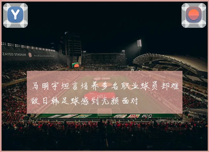 马明宇坦言培养多名职业球员却难敌日韩足球感到无颜面对