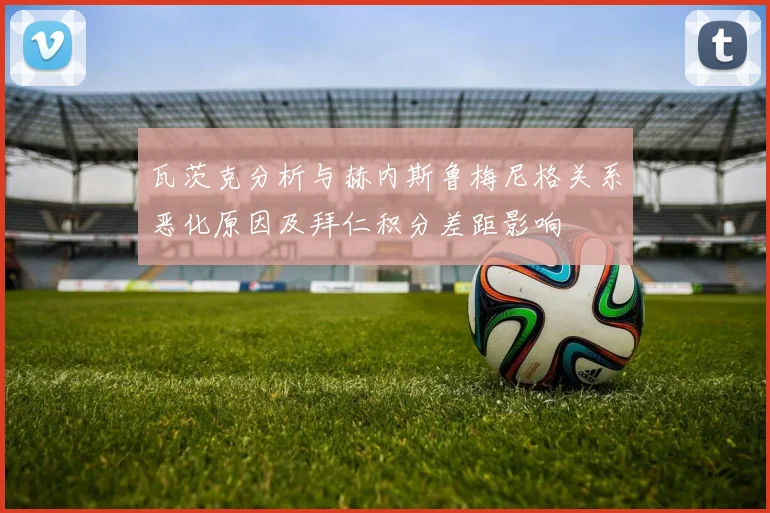 瓦茨克分析与赫内斯鲁梅尼格关系恶化原因及拜仁积分差距影响